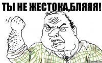 Ты не жестока,Бляяя!