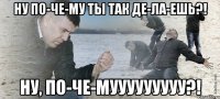 ну по-че-му ты так де-ла-ешь?! ну, по-че-мууууууууу?!