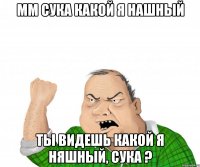 мм сука какой я нашный ты видешь какой я няшный, сука ?