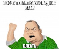 я хочу тебя.. тьфу! сладких вам! блеать