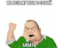 не возьму тебя с собой блеать