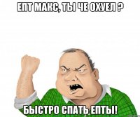 епт макс, ты че охуел ? быстро спать епты!