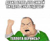 дебил блять,что зимой пиздеть сука будешь? теплота вернись?