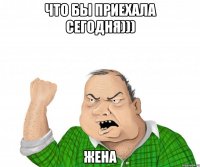 что бы приехала сегодня))) жена