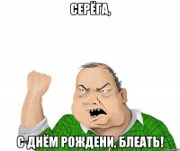 серёга, с днём рождени, блеать!