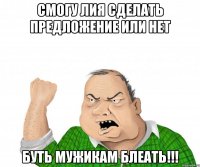 смогу лия сделать предложение или нет буть мужикам блеать!!!