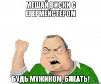 мешай виски с егермейстером будь мужиком, блеать!