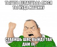 тышто делаешььь люся ты куда машину ставишь шяс выйду так дам ух