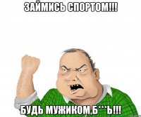 займись спортом!!! будь мужиком,б***ь!!!