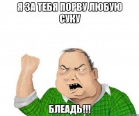 я за тебя порву любую суку блеадь!!!