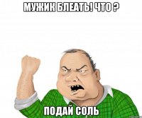 мужик блеать! что ? подай соль