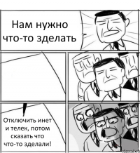 Нам нужно что-то зделать  Отключить инет и телек, потом сказать что что-то зделали!