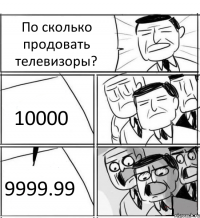 По сколько продовать телевизоры? 10000 9999.99