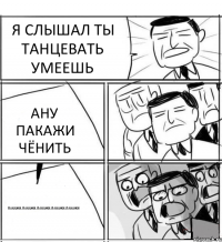 Я СЛЫШАЛ ТЫ ТАНЦЕВАТЬ УМЕЕШЬ АНУ ПАКАЖИ ЧЁНИТЬ ПАКАЖИ,ПАКАЖИ,ПАКАЖИ,ПАКАЖИ,ПАКАЖИ