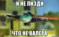 и не пизди что не валера