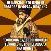 не царское это дело,не повторять фразу владика "если она будет со мной ,то ее никто не тронет ахахах яна поймет