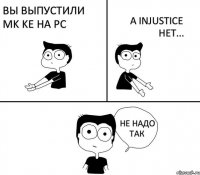 Вы выпустили MK KE на PC а Injustice нет... не надо так