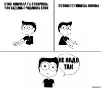 Стас, сначала ты говоришь, что будешь продавать ёлки потом покупаешь сосны не надо так