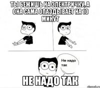 ты бежишь на электричку, а она сама опаздывает на 10 минут не надо так