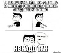 ты бежишь на электричку, успеваешь за минуту до отправления, а она сама опаздывает на 10 минут не надо так