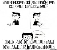 ты говоришь мне, что выйдешь из вк через 5 минуточек и все равно торчишь там сутками, ты так отупеешь