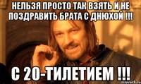 нельзя просто так взять и не поздравить брата с днюхой !!! с 20-тилетием !!!