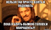 нельзя так просто взять и подожать пока я блять вымою голову,и накрашусь?!