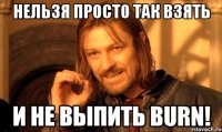 нельзя просто так взять и не выпить burn!