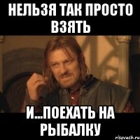 нельзя так просто взять и...поехать на рыбалку