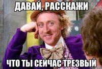 давай, расскажи что ты сейчас трезвый