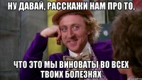 ну давай, расскажи нам про то, что это мы виноваты во всех твоих болезнях