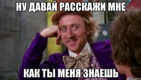 ну давай расскажи мне как ты меня знаешь