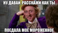 ну давай, расскажи как ты поедала моё мороженное