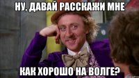 ну, давай расскажи мне как хорошо на волге?