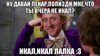 ну давай ленар,попизди мне,что ты вчера не икал? икал,икал лалка :3