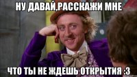 ну давай,расскажи мне что ты не ждешь открытия :3