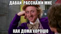 давай, расскажи мне как дома хорошо