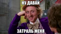 ну давай затраль меня
