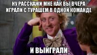 ну расскажи мне как вы вчера играли с турашем в одной команде и выйграли