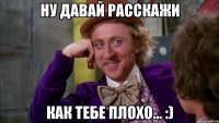 ну давай расскажи как тебе плохо... :)