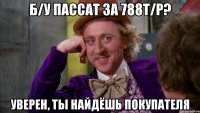 б/у пассат за 788т/р? уверен, ты найдёшь покупателя