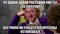 ну давай давай расскажи как ты 2ку получил все равно на субботу-воскресенье останешься