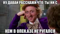 ну давай расскажи что, ты ни с кем в опен.азе не ругался