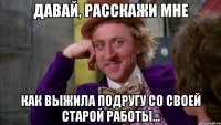 давай, расскажи мне как выжила подругу со своей старой работы...