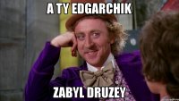 a ty edgarchik zabyl druzey