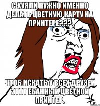 с хуяли нужно именно делать цветную карту на принтере??? чтоб искать у всех друзей этот ебанный цветной принтер.