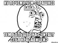 ну почему,чем страшнее баба тем больше она считает себя красавицей?