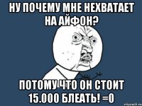 ну почему мне нехватает на айфон? потому что он стоит 15.000 блеать! =0