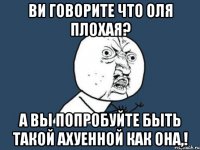 ви говорите что оля плохая? а вы попробуйте быть такой ахуенной как она,!