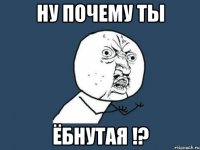 ну почему ты ёбнутая !?